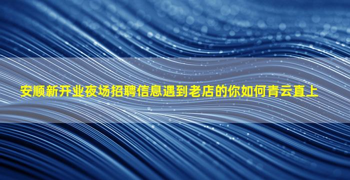 安顺新开业夜场招聘信息遇到老店的你如何青云直上